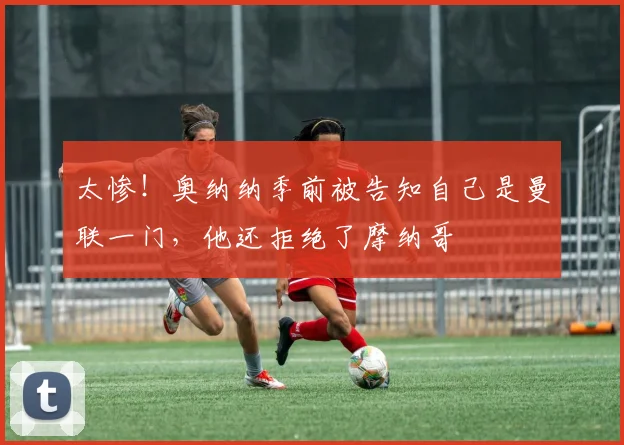太惨！奥纳纳季前被告知自己是曼联一门，他还拒绝了摩纳哥