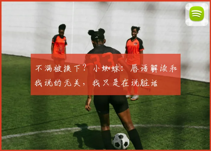 不满被换下？小蜘蛛：唇语解读和我说的无关，我只是在说脏话